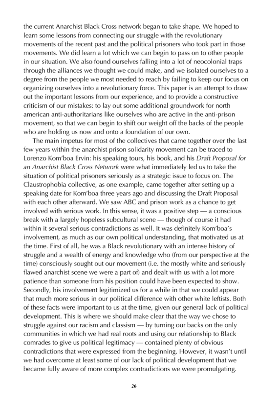 the current Anarchist Black Cross network began to take shape. We hoped to learn some lessons from connecting our struggle with the revolutionary movements of the recent past and the political prisoners who took part in those: movements. We did learn a lot which we can begin to pass on to other people i our stuation. We also found ourselves falling into a lot of neocolonial traps through the alliances we thought we could make, and we isolated ourselves to a degree from the people we most needed to reach by failing to keep our focus on organizing ourselves into a revolutionary force. This paper is an attempt to draw out the important lessons from our experience, and to provide a constructive criticism of our mistakes: 10 lay out some additional groundwork for north american anti-authoritarians like ourselves who are active in the anti. movement, so that we can begin to shift our weight off the backs of the people who are holding us now and onto a foundation of our own.  “The main impetus for most of the collectives that came together over the last few years within the anarchist prison solidarity movement can be traced to Lorenzo Kom’boa Ervin: his speaking tours, his book, and his Draft Proposal for an Anarchist Black Cross Network were what immediately led us to take the ation of political prisoners seriously as a strategic issue to focus on. The Claustrophobia collective, as one example, came together after setting up a speaking date for Kon’boa three years ago and discussing the Drait Proposal with each other afterward. We saw ABC and prison work as a chance to get involved with serious work. In this sense, it was a positive step — a conscious break with a largely hopeless subcultural scene — though of course it had within it several serious contradictions as well It was definitely Kom’boa’s involvement, as much as our own political understanding, that motivated us at the time. Firs of all, he was a Black revolutionary with an intense history of struggle and a wealth of energy and knowledge who (irom our perspective at the time) consciously sought out our movement .. the mostly white and seriously flawed anarchist scene we were a part of) and dealt with us with a lot more patience than someone from his position could have been expected 1o show. Secondly, his involvement legitimized us for a while in that we could appear that much more serious in our political difference with other white leftsts. Both of these facts were important to us at the time, given our general lack of political development. This is where we should make clear that the way we chose to struggle against our racism and classism — by turning our backs on the only. ‘communities in which we had real roots and using our relationship to Black ‘comradles to give us political legitimacy — contained plenty of obvious contradictions that were expressed from the beginning. However, it wasn’t until we had overcome at least some of our lack of political development that we became fully aware of more complex contradictions we were promulgating.  P 